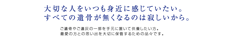 ご遺骨やご遺灰の一部を手元に置いて供養したい方。
最愛の方との思い出を大切に保管するための品々です。