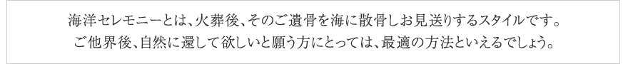 海洋セレモニーとは、ご遺体を火葬した後、そのご遺骨を海に散骨しお見送りするスタイルです。
ご他界後、自然に還して欲しいと願う方にとっては、最適の方法といえるでしょう。